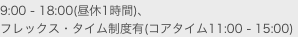 9:00 - 18:00(昼休1時間)、
フレックス・タイム制度有(コアタイム11:00 - 15:00)